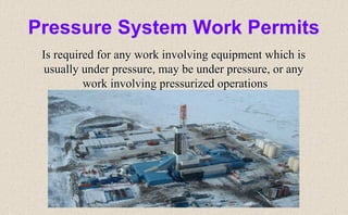 Pressure System Work Permits
Is required for any work involving equipment which is
usually under pressure, may be under pressure, or any
work involving pressurized operations
 