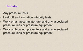 • Any pressure tests
• Leak off and formation integrity tests
• Work on an accumulator unit and any associated
pressure lines or pressure equipment
• Work on blow out preventers and any associated
pressure lines or pressure equipment
Includes
 