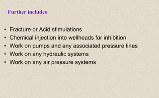• Fracture or Acid stimulations
• Chemical injection into wellheads for inhibition
• Work on pumps and any associated pressure lines
• Work on any hydraulic systems
• Work on any air pressure systems
Further includes
 