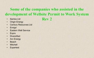 • Santos Ltd
• Origin Energy
• Century Resources Ltd
• Ensign
• Eastern Well Service
• Expro
• Diversified
• Arc Energy
• Beach
• Mitchell
• Expertest
Some of the companies who assisted in the
development of Wellsite Permit to Work System
Rev 2
 