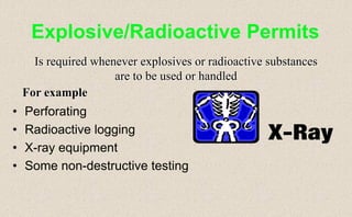 • Perforating
• Radioactive logging
• X-ray equipment
• Some non-destructive testing
Explosive/Radioactive Permits
Is required whenever explosives or radioactive substances
are to be used or handled
For example
 