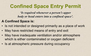 A Confined Space is:
• Is not intended or designed primarily as a place of work
• May have restricted means of entry and exit
• May have inadequate ventilation and/or atmosphere
which is either contaminated or oxygen deficient
• Is at atmospheric pressure during occupancy
Confined Space Entry Permit
‘Is required whenever a person’s upper
body or head enters into a confined space’.
 