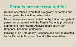 • Routine operations (work that is regularly performed and
has no particular health or safety risk)
• Minor maintenance work carried out by trained competent
personnel as agreed with the Permit Authority provided an
appropriate Risk Hazard Analysis (such as JHA or
Stepback) has been performed
• Initiating of an Emergency Response and only as directed
by the Permit Authority or Operator Representative
Permits are not required for
 