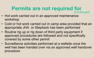 • Hot work carried out in an approved maintenance
workshop
• Cold or hot work carried out in camp area provided that an
appropriate JHA or Stepback has been performed
• Routine rig up or rig down of third party equipment if
approved procedures are followed and not specifically
covered by some other permit
• Surveillance activities performed at a wellsite once the
well has been handed over via an approved well handover
procedure
Permits are not required for
(Continued)
 