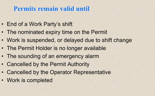 • End of a Work Party’s shift
• The nominated expiry time on the Permit
• Work is suspended, or delayed due to shift change
• The Permit Holder is no longer available
• The sounding of an emergency alarm
• Cancelled by the Permit Authority
• Cancelled by the Operator Representative
• Work is completed
Permits remain valid until
 
