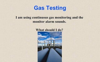 Gas Testing
I am using continuous gas monitoring and the
monitor alarm sounds.
What should I do?
 