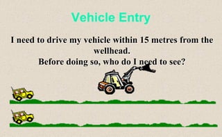 Vehicle Entry
I need to drive my vehicle within 15 metres from the
wellhead.
Before doing so, who do I need to see?
 