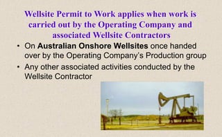 • On Australian Onshore Wellsites once handed
over by the Operating Company’s Production group
• Any other associated activities conducted by the
Wellsite Contractor
Wellsite Permit to Work applies when work is
carried out by the Operating Company and
associated Wellsite Contractors
 