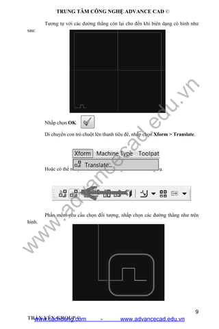 TRUNG TÂM CÔNG NGHỆ ADVANCE CAD ©
9
TRẦN YẾN GROUP ©
Tương tự với các đường thẳng còn lại cho đến khi biên dạng có hình như
sau:
Nhấp chọn OK.
Di chuyển con trỏ chuột lên thanh tiêu để, nhấp chọn Xform > Translate.
Hoặc có thể nhấp chọn vào biểu tượng trên thanh công cụ.
Phần mềm yêu cầu chọn đối tượng, nhấp chọn các đường thẳng như trên
hình.
w
w
w
.advancecad.edu.vn
www.cachdung.com - www.advancecad.edu.vn
 