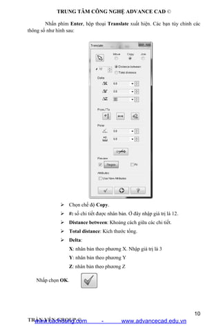 TRUNG TÂM CÔNG NGHỆ ADVANCE CAD ©
10
TRẦN YẾN GROUP ©
Nhấn phím Enter, hộp thoại Translate xuất hiện. Các bạn tùy chỉnh các
thông số như hình sau:
 Chọn chế độ Copy.
 #: số chi tiết được nhân bản. Ở đây nhập giá trị là 12.
 Distance between: Khoảng cách giữa các chi tiết.
 Total distance: Kích thước tổng.
 Delta:
X: nhân bản theo phương X. Nhập giá trị là 3
Y: nhân bản theo phương Y
Z: nhân bản theo phương Z
Nhấp chọn OK.
www.cachdung.com - www.advancecad.edu.vn
 