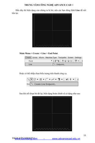 TRUNG TÂM CÔNG NGHỆ ADVANCE CAD ©
11
TRẦN YẾN GROUP ©
Đến dây thì biên dạng của chúng ta bị hở, nên các bạn dùng lệnh Line để nối
liền lại.
Main Menu > Create > Line > End Point.
Hoặc có thể nhấp chọn biểu tượng trên thanh công cụ.
Sau khi nối đoạn hở đó lại, biên dạng hoàn chỉnh sẽ có dạng như sau:
www.cachdung.com - www.advancecad.edu.vn
 