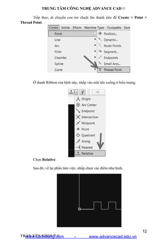 TRUNG TÂM CÔNG NGHỆ ADVANCE CAD ©
12
TRẦN YẾN GROUP ©
Tiếp theo, di chuyển con trỏ chuột lên thanh tiêu đề Create > Point >
Thread Point.
Ở thanh Ribbon của lệnh này, nhấp vào mũi tên xuống ở biểu tượng.
Chọn Relative.
Sau đó, về lại phần làm việc, nhấp chọn vào điểm như hình.
www.cachdung.com - www.advancecad.edu.vn
 