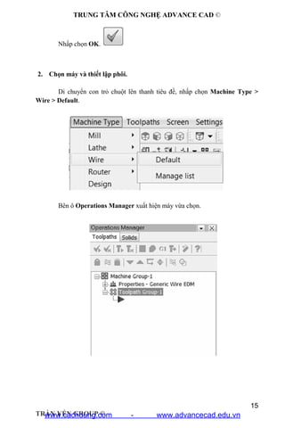 TRUNG TÂM CÔNG NGHỆ ADVANCE CAD ©
15
TRẦN YẾN GROUP ©
Nhấp chọn OK.
2. Chọn máy và thiết lập phôi.
Di chuyển con trỏ chuột lên thanh tiêu đề, nhấp chọn Machine Type >
Wire > Default.
Bên ô Operations Manager xuất hiện máy vừa chọn.
www.cachdung.com - www.advancecad.edu.vn
 
