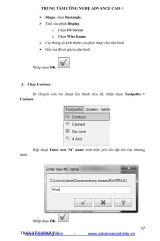 TRUNG TÂM CÔNG NGHỆ ADVANCE CAD ©
17
TRẦN YẾN GROUP ©
 Shape: chọn Rectangle.
 Tick vào phần Display.
o Chọn Fit Screen
o Chọn Wire frame.
 Các thông số kích thước của phôi được cho như hình.
 Gốc tọa độ có giá trị như hình.
Nhấp chọn OK.
3. Chạy Contour.
Di chuyển con trỏ chuột lên thanh tiêu đề, nhấp chọn Toolpaths >
Contour.
Hộp thoại Enter new NC name xuất hiện yêu cầu đặt tên của chương
trình.
Nhấp chọn OK.
www.cachdung.com - www.advancecad.edu.vn
 