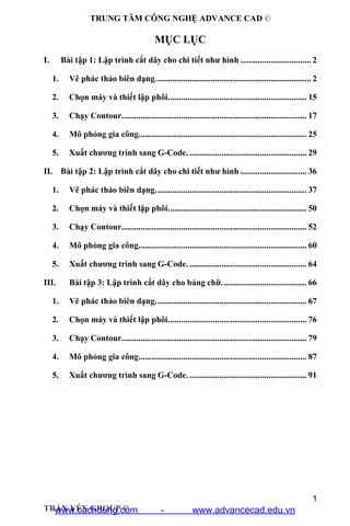 TRUNG TÂM CÔNG NGHỆ ADVANCE CAD ©
1
TRẦN YẾN GROUP ©
MỤC LỤC
I. Bài tập 1: Lập trình cắt dây cho chi tiết như hình ................................. 2
1. Vẽ phác thảo biên dạng......................................................................... 2
2. Chọn máy và thiết lập phôi................................................................. 15
3. Chạy Contour....................................................................................... 17
4. Mô phỏng gia công............................................................................... 25
5. Xuất chương trình sang G-Code. ....................................................... 29
II. Bài tập 2: Lập trình cắt dây cho chi tiết như hình ............................... 36
1. Vẽ phác thảo biên dạng....................................................................... 37
2. Chọn máy và thiết lập phôi................................................................. 50
3. Chạy Contour....................................................................................... 52
4. Mô phỏng gia công............................................................................... 60
5. Xuất chương trình sang G-Code. ....................................................... 64
III. Bài tập 3: Lập trình cắt dây cho bảng chữ........................................ 66
1. Vẽ phác thảo biên dạng....................................................................... 67
2. Chọn máy và thiết lập phôi................................................................. 76
3. Chạy Contour....................................................................................... 79
4. Mô phỏng gia công............................................................................... 87
5. Xuất chương trình sang G-Code. ....................................................... 91
www.cachdung.com - www.advancecad.edu.vn
 