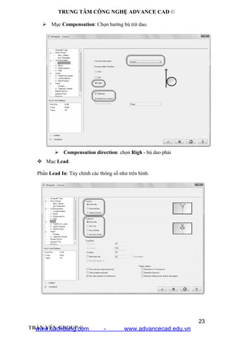 TRUNG TÂM CÔNG NGHỆ ADVANCE CAD ©
23
TRẦN YẾN GROUP ©
 Mục Compensation: Chọn hướng bù trừ dao.
 Compensation type: chọn Control
 Compensation direction: chọn Righ - bù dao phải
 Mục Lead.
Phần Lead In: Tùy chỉnh các thông số như trên hình.
www.cachdung.com - www.advancecad.edu.vn
 