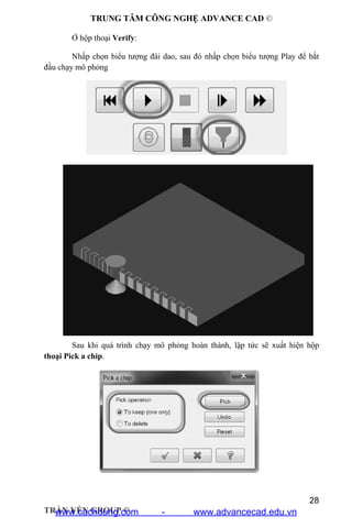 TRUNG TÂM CÔNG NGHỆ ADVANCE CAD ©
28
TRẦN YẾN GROUP ©
Ở hộp thoại Verify:
Nhấp chọn biểu tượng đài dao, sau đó nhấp chọn biểu tượng Play để bắt
đầu chạy mô phỏng
Sau khi quá trình chạy mô phỏng hoàn thành, lập tức sẽ xuất hiện hộp
thoại Pick a chip.
www.cachdung.com - www.advancecad.edu.vn
 