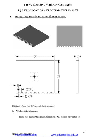 TRUNG TÂM CÔNG NGHỆ ADVANCE CAD ©
2
TRẦN YẾN GROUP ©
LẬP TRÌNH CẮT DÂY TRONG MASTERCAM X5
I. Bài tập 1: Lập trình cắt dây cho chi tiết như hình dưới.
Bài tập này được thưc hiện qua các bước như sau:
1. Vẽ phác thảo biên dạng.
Trong môi trường MasterCam, bấm phím F9 để hiển thị hệ trục tọa độ.
www.cachdung.com - www.advancecad.edu.vn
 