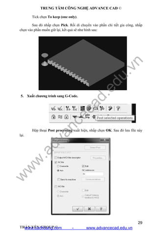 TRUNG TÂM CÔNG NGHỆ ADVANCE CAD ©
29
TRẦN YẾN GROUP ©
Tick chọn To keep (one only).
Sau đó nhấp chọn Pick. Rồi di chuyển vào phần chi tiết gia công, nhấp
chọn vào phần muốn giữ lại, kết quả sẽ như hình sau:
5. Xuất chương trình sang G-Code.
Hộp thoại Post processing xuất hiện, nhấp chọn OK. Sau đó lưu file này
lại.
w
w
w
.advancecad.edu.vn
www.cachdung.com - www.advancecad.edu.vn
 