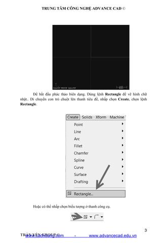 TRUNG TÂM CÔNG NGHỆ ADVANCE CAD ©
3
TRẦN YẾN GROUP ©
Để bắt đầu phác thảo biên dạng. Dùng lệnh Rectangle để vẽ hình chữ
nhật.. Di chuyển con trỏ chuột lên thanh tiêu đề, nhấp chọn Create, chọn lệnh
Rectangle.
Hoặc có thể nhấp chọn biểu tượng ở thanh công cụ.
www.cachdung.com - www.advancecad.edu.vn
 