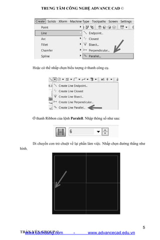 TRUNG TÂM CÔNG NGHỆ ADVANCE CAD ©
5
TRẦN YẾN GROUP ©
Hoặc có thể nhấp chọn biểu tượng ở thanh công cụ.
Ở thanh Ribbon của lệnh Paralell. Nhập thông số như sau:
Di chuyển con trỏ chuột về lại phần làm việc. Nhấp chọn đường thẳng như
hình.
www.cachdung.com - www.advancecad.edu.vn
 