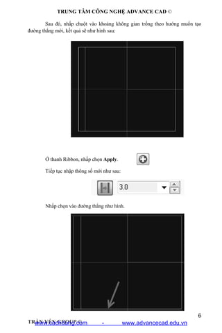TRUNG TÂM CÔNG NGHỆ ADVANCE CAD ©
6
TRẦN YẾN GROUP ©
Sau đó, nhấp chuột vào khoảng không gian trống theo hướng muốn tạo
đường thẳng mới, kết quả sẽ như hình sau:
Ở thanh Ribbon, nhấp chọn Apply.
Tiếp tục nhập thông số mới như sau:
Nhấp chọn vào đường thẳng như hình.
www.cachdung.com - www.advancecad.edu.vn
 