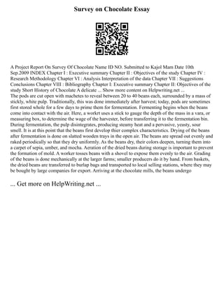 Survey on Chocolate Essay
A Project Report On Survey Of Chocolate Name ID NO. Submitted to Kajol Mam Date 10th
Sep.2009 INDEX Chapter I : Executive summary Chapter II : Objectives of the study Chapter IV :
Research Methodology Chapter VI : Analysis Interpretation of the data Chapter VII : Suggestions
Conclusions Chapter VIII : Bibliography Chapter I: Executive summary Chapter II: Objectives of the
study Short History of Chocolate A delicate ... Show more content on Helpwriting.net ...
The pods are cut open with machetes to reveal between 20 to 40 beans each, surrounded by a mass of
stickly, white pulp. Traditionally, this was done immediately after harvest; today, pods are sometimes
first stored whole for a few days to prime them for fermentation. Fermenting begins when the beans
come into contact with the air. Here, a workrt uses a stick to gauge the depth of the mass in a vara, or
measuring box, to determine the wage of the harvester, before transferring it to the fermentation bin.
During fermentation, the pulp disintegrates, producing steamy heat and a pervasive, yeasty, sour
smell. It is at this point that the beans first develop thier complex characteristics. Drying of the beans
after fermentation is done on slatted wooden trays in the open air. The beans are spread out evenly and
raked periodically so that they dry uniformly. As the beans dry, their colors deepen, turning them into
a carpet of sepia, umber, and mocha. Aeration of the dried beans during storage is important to prevent
the formation of mold. A worker tosses beans with a shovel to expose them evenly to the air. Grading
of the beans is done mechanically at the larger farms; smaller producers do it by hand. From baskets,
the dried beans are transferred to burlap bags and transported to local selling stations, where they may
be bought by large companies for export. Arriving at the chocolate mills, the beans undergo
... Get more on HelpWriting.net ...
 