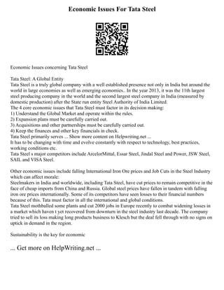Economic Issues For Tata Steel
Economic Issues concerning Tata Steel
Tata Steel: A Global Entity
Tata Steel is a truly global company with a well established presence not only in India but around the
world in large economies as well as emerging economies.. In the year 2013, it was the 11th largest
steel producing company in the world and the second largest steel company in India (measured by
domestic production) after the State run entity Steel Authority of India Limited.
The 4 core economic issues that Tata Steel must factor in its decision making:
1) Understand the Global Market and operate within the rules.
2) Expansion plans must be carefully carried out.
3) Acquisitions and other partnerships must be carefully carried out.
4) Keep the finances and other key financials in check.
Tata Steel primarily serves ... Show more content on Helpwriting.net ...
It has to be changing with time and evolve constantly with respect to technology, best practices,
working conditions etc.
Tata Steel s major competitors include ArcelorMittal, Essar Steel, Jindal Steel and Power, JSW Steel,
SAIL and VISA Steel.
Other economic issues include falling International Iron Ore prices and Job Cuts in the Steel Industry
which can affect morale:
Steelmakers in India and worldwide, including Tata Steel, have cut prices to remain competitive in the
face of cheap imports from China and Russia. Global steel prices have fallen in tandem with falling
iron ore prices internationally. Some of its competitors have seen losses to their financial numbers
because of this. Tata must factor in all the international and global conditions.
Tata Steel mothballed some plants and cut 2000 jobs in Europe recently to combat widening losses in
a market which haven t yet recovered from downturn in the steel industry last decade. The company
tried to sell its loss making long products business to Klesch but the deal fell through with no signs on
uptick in demand in the region.
Sustainability is the key for economic
... Get more on HelpWriting.net ...
 