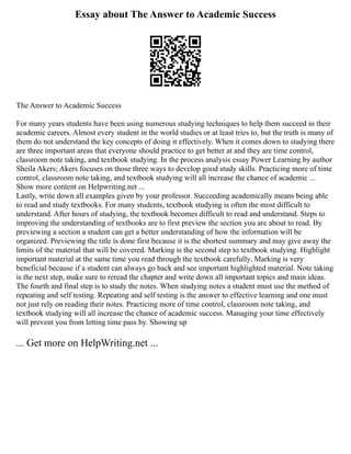 Essay about The Answer to Academic Success
The Answer to Academic Success
For many years students have been using numerous studying techniques to help them succeed in their
academic careers. Almost every student in the world studies or at least tries to, but the truth is many of
them do not understand the key concepts of doing it effectively. When it comes down to studying there
are three important areas that everyone should practice to get better at and they are time control,
classroom note taking, and textbook studying. In the process analysis essay Power Learning by author
Sheila Akers; Akers focuses on those three ways to develop good study skills. Practicing more of time
control, classroom note taking, and textbook studying will all increase the chance of academic ...
Show more content on Helpwriting.net ...
Lastly, write down all examples given by your professor. Succeeding academically means being able
to read and study textbooks. For many students, textbook studying is often the most difficult to
understand. After hours of studying, the textbook becomes difficult to read and understand. Steps to
improving the understanding of textbooks are to first preview the section you are about to read. By
previewing a section a student can get a better understanding of how the information will be
organized. Previewing the title is done first because it is the shortest summary and may give away the
limits of the material that will be covered. Marking is the second step to textbook studying. Highlight
important material at the same time you read through the textbook carefully. Marking is very
beneficial because if a student can always go back and see important highlighted material. Note taking
is the next step, make sure to reread the chapter and write down all important topics and main ideas.
The fourth and final step is to study the notes. When studying notes a student must use the method of
repeating and self testing. Repeating and self testing is the answer to effective learning and one must
not just rely on reading their notes. Practicing more of time control, classroom note taking, and
textbook studying will all increase the chance of academic success. Managing your time effectively
will prevent you from letting time pass by. Showing up
... Get more on HelpWriting.net ...
 
