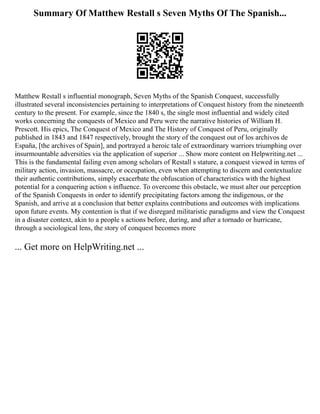 Summary Of Matthew Restall s Seven Myths Of The Spanish...
Matthew Restall s influential monograph, Seven Myths of the Spanish Conquest, successfully
illustrated several inconsistencies pertaining to interpretations of Conquest history from the nineteenth
century to the present. For example, since the 1840 s, the single most influential and widely cited
works concerning the conquests of Mexico and Peru were the narrative histories of William H.
Prescott. His epics, The Conquest of Mexico and The History of Conquest of Peru, originally
published in 1843 and 1847 respectively, brought the story of the conquest out of los archivos de
España, [the archives of Spain], and portrayed a heroic tale of extraordinary warriors triumphing over
insurmountable adversities via the application of superior ... Show more content on Helpwriting.net ...
This is the fundamental failing even among scholars of Restall s stature, a conquest viewed in terms of
military action, invasion, massacre, or occupation, even when attempting to discern and contextualize
their authentic contributions, simply exacerbate the obfuscation of characteristics with the highest
potential for a conquering action s influence. To overcome this obstacle, we must alter our perception
of the Spanish Conquests in order to identify precipitating factors among the indigenous, or the
Spanish, and arrive at a conclusion that better explains contributions and outcomes with implications
upon future events. My contention is that if we disregard militaristic paradigms and view the Conquest
in a disaster context, akin to a people s actions before, during, and after a tornado or hurricane,
through a sociological lens, the story of conquest becomes more
... Get more on HelpWriting.net ...
 