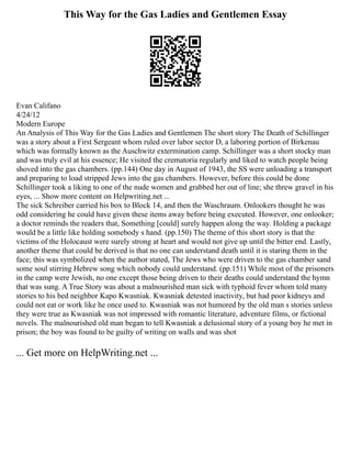 This Way for the Gas Ladies and Gentlemen Essay
Evan Califano
4/24/12
Modern Europe
An Analysis of This Way for the Gas Ladies and Gentlemen The short story The Death of Schillinger
was a story about a First Sergeant whom ruled over labor sector D, a laboring portion of Birkenau
which was formally known as the Auschwitz extermination camp. Schillinger was a short stocky man
and was truly evil at his essence; He visited the crematoria regularly and liked to watch people being
shoved into the gas chambers. (pp.144) One day in August of 1943, the SS were unloading a transport
and preparing to load stripped Jews into the gas chambers. However, before this could be done
Schillinger took a liking to one of the nude women and grabbed her out of line; she threw gravel in his
eyes, ... Show more content on Helpwriting.net ...
The sick Schreiber carried his box to Block 14, and then the Waschraum. Onlookers thought he was
odd considering he could have given these items away before being executed. However, one onlooker;
a doctor reminds the readers that, Something [could] surely happen along the way. Holding a package
would be a little like holding somebody s hand. (pp.150) The theme of this short story is that the
victims of the Holocaust were surely strong at heart and would not give up until the bitter end. Lastly,
another theme that could be derived is that no one can understand death until it is staring them in the
face; this was symbolized when the author stated, The Jews who were driven to the gas chamber sand
some soul stirring Hebrew song which nobody could understand. (pp.151) While most of the prisoners
in the camp were Jewish, no one except those being driven to their deaths could understand the hymn
that was sung. A True Story was about a malnourished man sick with typhoid fever whom told many
stories to his bed neighbor Kapo Kwasniak. Kwasniak detested inactivity, but had poor kidneys and
could not eat or work like he once used to. Kwasniak was not humored by the old man s stories unless
they were true as Kwasniak was not impressed with romantic literature, adventure films, or fictional
novels. The malnourished old man began to tell Kwasniak a delusional story of a young boy he met in
prison; the boy was found to be guilty of writing on walls and was shot
... Get more on HelpWriting.net ...
 