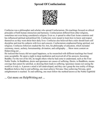Spread Of Confucianism
Confucius was a philosopher and scholar who spread Confucianism. His teachings focused on ethical
principles of both human interaction and harmony. Confucianism differed from other religions,
sometimes not even being considered a religion. Even so, it spread to other East Asian countries and
has influenced spiritual and political life. Confucians were meant to learn how to know and respect
themselves as they went about their daily lives. Confucius also believed that a ruler should learn self
discipline and treat his subjects with love and concern. Confucianism emphasized being spiritual, not
religious. Confucius followers studied the Six Arts, his philosophy of education, which included
ceremony, music, archery, horsemanship, divination, and calligraphy. ... Show more content on
Helpwriting.net ...
He realized that luxury did not equal happiness, so he researched with different teachings but found
none acceptable. He spent a night in deep meditation and received all of his answers, becoming
Buddha. For the rest of his life, he taught others what he had come to understand, such as the Four
Noble Truths. In Buddhism, desire and ignorance are causes of suffering. Desire, to Buddhists, means
cravings that cannot be satisfied, so desiring them leads to suffering. Ignorance means not seeing the
world as it truly is. A person s mind is left undeveloped, and they can t grasp the true reality of things.
Buddhists believe that to end suffering, one must achieve Nirvana. Once achieving Nirvana, spirit
enlightenment is reached. To end suffering, one must follow the method known as the Noble Eightfold
... Get more on HelpWriting.net ...
 