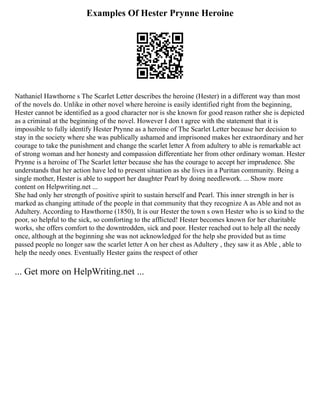 Examples Of Hester Prynne Heroine
Nathaniel Hawthorne s The ScarIet Letter describes the heroine (Hester) in a different way than most
of the novels do. Unlike in other novel where heroine is easily identified right from the beginning,
Hester cannot be identified as a good character nor is she known for good reason rather she is depicted
as a criminal at the beginning of the novel. However I don t agree with the statement that it is
impossible to fully identify Hester Prynne as a heroine of The Scarlet Letter because her decision to
stay in the society where she was publically ashamed and imprisoned makes her extraordinary and her
courage to take the punishment and change the scarlet letter A from adultery to able is remarkable act
of strong woman and her honesty and compassion differentiate her from other ordinary woman. Hester
Prynne is a heroine of The Scarlet letter because she has the courage to accept her imprudence. She
understands that her action have led to present situation as she lives in a Puritan community. Being a
single mother, Hester is able to support her daughter Pearl by doing needlework. ... Show more
content on Helpwriting.net ...
She had only her strength of positive spirit to sustain herself and Pearl. This inner strength in her is
marked as changing attitude of the people in that community that they recognize A as Able and not as
Adultery. According to Hawthorne (1850), It is our Hester the town s own Hester who is so kind to the
poor, so helpful to the sick, so comforting to the afflicted! Hester becomes known for her charitable
works, she offers comfort to the downtrodden, sick and poor. Hester reached out to help all the needy
once, although at the beginning she was not acknowledged for the help she provided but as time
passed people no longer saw the scarlet letter A on her chest as Adultery , they saw it as Able , able to
help the needy ones. Eventually Hester gains the respect of other
... Get more on HelpWriting.net ...
 