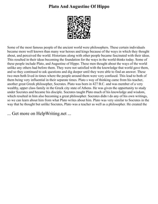Plato And Augustine Of Hippo
Some of the most famous people of the ancient world were philosophers. These certain individuals
became more well known than many war heroes and kings because of the ways in which they thought
about, and perceived the world. Historians along with other people became fascinated with their ideas.
This resulted in their ideas becoming the foundation for the ways in the world thinks today. Some of
these people include Plato, and Augustine of Hippo. These men thought about the ways of the world
unlike any others had before them. They were not satisfied with the knowledge that world gave them,
and so they continued to ask questions and dig deeper until they were able to find an answer. These
two men both lived in times where the people around them were very confused. This lead to both of
them being very influential in their separate times. Plato s way of thinking came from his teacher,
another great Greek philosopher, Socrates. Plato was born in 427 B.C. and was member of a very
wealthy, upper class family in the Greek city state of Athens. He was given the opportunity to study
under Socrates and became his disciple. Socrates taught Plato much of his knowledge and wisdom,
which resulted in him also becoming a great philosopher. Socrates didn t do any of his own writings,
so we can learn about him from what Plato writes about him. Plato was very similar to Socrates in the
way that he thought but unlike Socrates, Plato was a teacher as well as a philosopher. He created the
... Get more on HelpWriting.net ...
 
