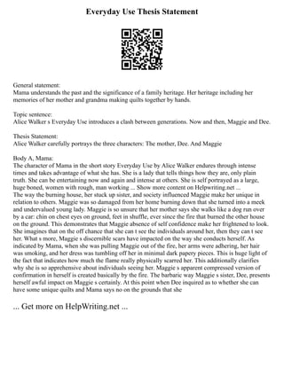 Everyday Use Thesis Statement
General statement:
Mama understands the past and the significance of a family heritage. Her heritage including her
memories of her mother and grandma making quilts together by hands.
Topic sentence:
Alice Walker s Everyday Use introduces a clash between generations. Now and then, Maggie and Dee.
Thesis Statement:
Alice Walker carefully portrays the three characters: The mother, Dee. And Maggie
Body A, Mama:
The character of Mama in the short story Everyday Use by Alice Walker endures through intense
times and takes advantage of what she has. She is a lady that tells things how they are, only plain
truth. She can be entertaining now and again and intense at others. She is self portrayed as a large,
huge boned, women with rough, man working ... Show more content on Helpwriting.net ...
The way the burning house, her stuck up sister, and society influenced Maggie make her unique in
relation to others. Maggie was so damaged from her home burning down that she turned into a meek
and undervalued young lady. Maggie is so unsure that her mother says she walks like a dog run over
by a car: chin on chest eyes on ground, feet in shuffle, ever since the fire that burned the other house
on the ground. This demonstrates that Maggie absence of self confidence make her frightened to look.
She imagines that on the off chance that she can t see the individuals around her, then they can t see
her. What s more, Maggie s discernible scars have impacted on the way she conducts herself. As
indicated by Mama, when she was pulling Maggie out of the fire, her arms were adhering, her hair
was smoking, and her dress was tumbling off her in minimal dark papery pieces. This is huge light of
the fact that indicates how much the flame really physically scarred her. This additionally clarifies
why she is so apprehensive about individuals seeing her. Maggie s apparent compressed version of
confirmation in herself is created basically by the fire. The barbaric way Maggie s sister, Dee, presents
herself awful impact on Maggie s certainly. At this point when Dee inquired as to whether she can
have some unique quilts and Mama says no on the grounds that she
... Get more on HelpWriting.net ...
 