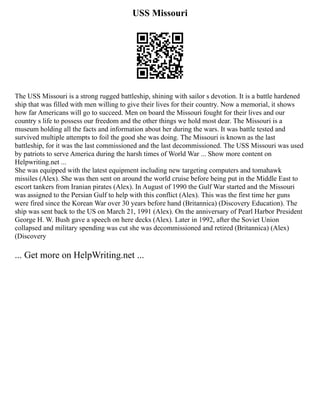 USS Missouri
The USS Missouri is a strong rugged battleship, shining with sailor s devotion. It is a battle hardened
ship that was filled with men willing to give their lives for their country. Now a memorial, it shows
how far Americans will go to succeed. Men on board the Missouri fought for their lives and our
country s life to possess our freedom and the other things we hold most dear. The Missouri is a
museum holding all the facts and information about her during the wars. It was battle tested and
survived multiple attempts to foil the good she was doing. The Missouri is known as the last
battleship, for it was the last commissioned and the last decommissioned. The USS Missouri was used
by patriots to serve America during the harsh times of World War ... Show more content on
Helpwriting.net ...
She was equipped with the latest equipment including new targeting computers and tomahawk
missiles (Alex). She was then sent on around the world cruise before being put in the Middle East to
escort tankers from Iranian pirates (Alex). In August of 1990 the Gulf War started and the Missouri
was assigned to the Persian Gulf to help with this conflict (Alex). This was the first time her guns
were fired since the Korean War over 30 years before hand (Britannica) (Discovery Education). The
ship was sent back to the US on March 21, 1991 (Alex). On the anniversary of Pearl Harbor President
George H. W. Bush gave a speech on here decks (Alex). Later in 1992, after the Soviet Union
collapsed and military spending was cut she was decommissioned and retired (Britannica) (Alex)
(Discovery
... Get more on HelpWriting.net ...
 