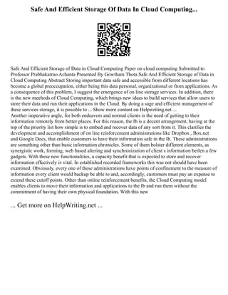 Safe And Efficient Storage Of Data In Cloud Computing...
Safe And Efficient Storage of Data in Cloud Computing Paper on cloud computing Submitted to
Professor Prabhakarrao Achanta Presented By Gowtham Thota Safe And Efficient Storage of Data in
Cloud Computing Abstract Storing important data safe and accessible from different locations has
become a global preoccupation, either being this data personal, organizational or from applications. As
a consequence of this problem, I suggest the emergence of on line storage services. In addition, there
is the new meehods of Cloud Computing, which brings new ideas to build services that allow users to
store their data and run their applications in the Cloud. By doing a sage and efficient management of
these services storage, it is possible to ... Show more content on Helpwriting.net ...
Another imperative angle, for both endeavors and normal clients is the need of getting to their
information remotely from better places. For this reason, the Ib is a decent arrangement, having at the
top of the priority list how simple is to embed and recover data of any sort from it. This clarifies the
development and accomplishment of on line reinforcement administrations like Dropbox , Box.net
and Google Docs, that enable customers to have their information safe in the Ib. These administrations
are something other than basic information chronicles. Some of them bolster different elements, as
synergistic work, forming, web based altering and synchronization of client s information betIen a few
gadgets. With these new functionalities, a capacity benefit that is expected to store and recover
information effectively is vital. In established recorded frameworks this was not should have been
examined. Obviously, every one of these administrations have points of confinement to the measure of
information every client would backup be able to and, accordingly, customers must pay an expense to
extend these cutoff points. Other than online reinforcement benefits, the Cloud Computing model
enables clients to move their information and applications to the Ib and run them without the
commitment of having their own physical foundation. With this new
... Get more on HelpWriting.net ...
 