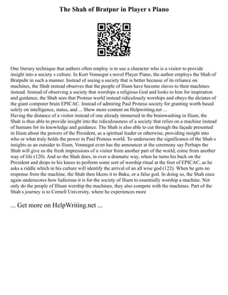 The Shah of Bratpur in Player s Piano
One literary technique that authors often employ is to use a character who is a visitor to provide
insight into a society s culture. In Kurt Vonnegut s novel Player Piano, the author employs the Shah of
Bratpuhr in such a manner. Instead of seeing a society that is better because of its reliance on
machines, the Shah instead observes that the people of Ilium have become slaves to their machines
instead. Instead of observing a society that worships a religious God and looks to him for inspiration
and guidance, the Shah sees that Proteus world instead ridiculously worships and obeys the dictates of
the giant computer brain EPICAC. Instead of admiring Paul Proteus society for granting worth based
solely on intelligence, status, and ... Show more content on Helpwriting.net ...
Having the distance of a visitor instead of one already immersed in the brainwashing in Ilium, the
Shah is thus able to provide insight into the ridiculousness of a society that relies on a machine instead
of humans for its knowledge and guidance. The Shah is also able to cut through the façade presented
in Ilium about the powers of the President, as a spiritual leader or otherwise, providing insight into
who or what truly holds the power in Paul Proteus world. To underscore the significance of the Shah s
insights as an outsider to Ilium, Vonnegut even has the announcer at the ceremony say Perhaps the
Shah will give us the fresh impressions of a visitor from another part of the world, come from another
way of life (120). And so the Shah does, in ever a dramatic way, when he turns his back on the
President and drops to his knees to perform some sort of worship ritual at the foot of EPICAC, as he
asks a riddle which in his culture will identify the arrival of an all wise god (122). When he gets no
response from the machine, the Shah then likens it to Baku, or a false god. In doing so, the Shah once
again underscores how ludicrous it is for the society of Ilium to essentially worship a machine. Not
only do the people of Illium worship the machines, they also compete with the machines. Part of the
Shah s journey is to Cornell University, where he experiences more
... Get more on HelpWriting.net ...
 