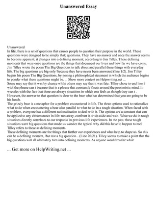 Unanswered Essay
Unanswered
In life, there is a set of questions that causes people to question their purpose in the world. These
questions were designed to be simply that; questions. They have no answer and once the answer seems
to become apparent, it changes into a defining moment, according to Jim Tilley. These defining
moments that were once questions are the things that document our lives and how far we have come.
Jim Tilley wrote the poem The Big Questions to talk about and parallel these things with everyday
life. The big questions are big only/ because they have never been answered (line 1/2). Jim Tilley
begins his poem The Big Questions, by posing a philosophical statement in which the audience begins
to ponder what these questions might be. ... Show more content on Helpwriting.net ...
Some may say that it was by chance while others may say that it was fate. Tilley chose to end line 9
with the phrase can t because that is a phrase that constantly floats around the pessimistic mind. It
wrestles with the fact that there are always situations in which one feels as though they can t .
However, the answer to that question is clear to the bear who has determined that you are going to be
his lunch.
The grizzly bear is a metaphor for a problem encountered in life. The three options used to rationalize
what to do when encountering a bear also parallel to what to do in a tough situation. When faced with
a problem, everyone has a different rationalization to deal with it. The options are a constant that can
be applied to any circumstance in life: run away, confront it or sit aside and wait. What we do in tough
situations directly correlates to our response in previous life experiences. In the past, these tough
situations were big questions that made us wonder the typical why did this have to happen to me?
Tilley refers to these as defining moments.
These defining moments are the things that further our experiences and what help to shape us. So this
can be a defining moment, /but not a big question... (Line 20/21). Tilley seems to make a point that the
big questions will all ultimately turn into defining moments. As anyone would realize while
... Get more on HelpWriting.net ...
 