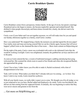 Carrie Bradshaw Quotes
Carrie Bradshaw comes from a prosperous, broken family. At the age of seven, her parent s marriage
floundered and as she began to mature, she became neglectful, ignorant and isolated herself. She
disliked it when people showed pity and benevolence towards her; clearly, she did not want to be
sympathized.
Carrie, even if your father and I are not together anymore, we will still make time for you and spend
our Sunday afternoons together as a family, cried Carrie s mother.
Don t you understand? We stopped being a family the moment you and dad signed the divorce paper!
Face reality mom and stop convincing yourself that we can be a family again, because that will never
happen! yelled Carrie as she slammed the door of her room. ... Show more content on Helpwriting.net
...
On the night of the party, Carrie s mom was overloaded with work so she informed Carrie that she
would be working overnight. Carrie was enlightened; instantly she grabbed her car keys and drove off
to the party.
As soon as Carrie entered the bar, a swarm of inebriated teenagers cuddling and playing beer pong
welcomed her. She scanned the whole room in search of her friends and when she recognized Rachel,
she approached the group.
Carrie! You re here. I didn t know you d be able to make it, Rachel exclaimed, with a hint of
disappointment in her tone.
Yeah, well I m here. What makes you think that? I already told you I m coming... so I m here. You
know I stick to my words, Carrie raised her eyebrows.
With all your family issues, we really didn t expect you to come. We thought you d be all stodgy so we
re just surprised to see you here, Rachel added and displayed a sly smirk. Carrie was bewildered; she
did not see that coming from her supposed friends. Eventually, she was beginning to realize that they
were never sincere and genuine to her from the
... Get more on HelpWriting.net ...
 