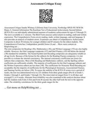 Assessment Critique Essay
Assessment Critique Sandra Whitney California State University, Northridge SPED 501 M/M Dr.
Haney A. General Information The Kaufman Test of Educational Achievement, Second Edition
(KTEA II) is an individually administered measure of academic achievement for ages 4.5 through 25.
The test is available in 2 versions. The Brief Form assesses achievement in reading, math and written
expression. The Comprehensive Form covers reading, math, written language, and oral language. It
also provides an analysis of students errors. Examiners can obtain a Comprehensive Achievement
Composite in about 30 minutes for younger children and 85 minutes for the oldest students. The
Comprehensive Form has 2 independent, parallel forms (A and ... Show more content on
Helpwriting.net ...
The core composites for Reading (.96), Mathematics (.96), and Written Language (.93) are also highly
reliable. However, the Oral Language composite (.87) and Oral Fluency (.85) fall below the desired
(.90) standard for reliability. The Sound Symbol and Decoding composites are adequately reliable at
all age levels. Because of the format for the subtests for the Reading Fluency composite, it is not
possible to evaluate the internal consistency. The internal consistency coefficients are lower for
subtests than composites. Most of the Reading and Mathematics subtests, and the Spelling subtest
coefficients are sufficiently reliable. The majority of coefficients for the Oral Language subtests and
the Written Expression subtest are less than (.90). The coefficients for Nonsense Word Decoding are
acceptable; but the majority of coefficients for the Phonological Awareness, Associational Fluency,
and Naming Facility are below (.90). To assess the stability of the KTEA II scores over a period of
weeks, the test was administered twice to 221 children from three grade ranges (Pre K to Grade 1,
Grades 2 through 6, and Grades 7 through 12). The retest interval ranged from 11 to 60 days and
averaged 3½ to 4 weeks. Alternate form reliability was also examined in this analysis because about
half the students took Form A first and Form B second; the other half took the test in the opposite
order. The reliability correlations for the three grade ranges for the
... Get more on HelpWriting.net ...
 