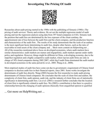 Investigating The Pricing Of Audit
Researches about audit pricing started in the 1980s with the publishing of Simunic (1980) s The
pricing of audit services: Theory and evidence. He set out the multiple regression model of audit
pricing and run the regression analysis using data from 397 listed companies in USA. Simunic took
the position that audit fees are determined by the loss exposure of the client comlany, the
apportionment rate of loss between the audit firm and the client company, and the production function
and characteristics of the audit firm . The results of his study demonstrate that the scale of an auditee
is the most significant factor determining its audit fees, despite other factors, such as the ratio of
receivables to total assets of the client company and ... Show more content on Helpwriting.net ...
All of the researches mentioned above focus on developed economies, where audit markets have
similar characteristics: audit markets are mature and oligopolistic; audit markets operate under stable
policy and regulation. However, things might be different in China, a developing economy, due to the
imperfect regulation and a highly competitive audit market, where top ten audit firms are only in
charge of 30% listed companies during 2005 2007, while big 8 audit firms dominated the audit market
in developed economies in the same period (Li et al., 2005; Wang et al., 2008).
Most empirical studies of audit fees have come out due to government s requirement of Chinese listed
companies to disclose audit fees in their financial reports, since 2001. Some works investigate the
determinants of audit fees directly. Wang (2002) became the first researcher to study audit pricing
determinants of Chinese listed companies. He concludes that the scale of client firm and auditor, the
complexity of client firm, audit opinion, audit risk, and the industry of client firms are of statistically
significance in determining audit fees. Liu et al. (2003) s research further concludes that the location
of client firm is significantly related to audit fees. Wu (2003) s contribution is that there is a positive
relationship between the changing of audit opinions (basically from unqualified opinion to qualified
... Get more on HelpWriting.net ...
 