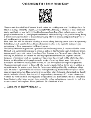 Quit Smoking For a Better Future Essay
Thousands of deaths in United States of America alone are smoking associated. Smoking reduces the
life of an average smoker by 12 years. According to WHO, Smoking is estimated to cause 10 million
deaths worldwide per year by 2010. Smoking has many hazardous effects on both smokers and the
people around smokers. It s damaging the environment and contributing to the global warming. Being
a dentist it s my responsibility to discuss the damaging effects of smoking and persuade everyone to
quit smoking or to never start smoking.
First, let us start with the effects of smoking on smoker s body. Smoking causes lack of oxygen supply
to the brain, which leads to strokes. Chemicals such as Nicotine in the cigarette, increases blood
pressure and ... Show more content on Helpwriting.net ...
Since many of the carcinogens from cigarette are excreted through urine, it can cause bladder cancer.
Stomach acid secretion increases due to smoking, leading to heartburn and ulcers. Smoking is known
to cause deadly pancreatic cancer. Hazardous effects don t end here. We are all aware of the fact that
smoking not just affects the smoker, but also the people around the smokers. Cigarette contains
thousands of chemicals which are exhaled and released into the air which will be inhaled by others.
Passive smoking affects all the people around a smoker. One of my friends was a chain smoker.
Because of his continues smoking habit at home, his kids developed severe respiratory problems.
There are many such smokers in this world, who should be guided before it s too late. In addition to
the smokers and the people around them, the Environment is being affected by smoking on a large
scale. Millions of cigarette butts are discarded on the ground daily. Some of these are picked up and
many are never picked up. They end up in rivers and lakes where fishes and other animals eat them by
mistake and quite often die. Rest that are left on ground takes an average of 25 years to decompose,
while all the chemicals leach into the ground and pollute soil and plants in turn. It is also a major fire
hazard in dry weather. Many trees are being wasted for rolling and packaging cigarette. It s high time
we save our self and our planet. I have good news for all smokers. When
... Get more on HelpWriting.net ...
 