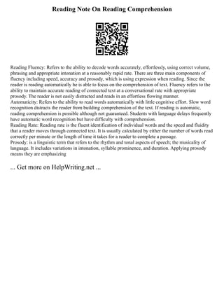Reading Note On Reading Comprehension
Reading Fluency: Refers to the ability to decode words accurately, effortlessly, using correct volume,
phrasing and appropriate intonation at a reasonably rapid rate. There are three main components of
fluency including speed, accuracy and prosody, which is using expression when reading. Since the
reader is reading automatically he is able to focus on the comprehension of text. Fluency refers to the
ability to maintain accurate reading of connected text at a conversational rate with appropriate
prosody. The reader is not easily distracted and reads in an effortless flowing manner.
Automaticity: Refers to the ability to read words automatically with little cognitive effort. Slow word
recognition distracts the reader from building comprehension of the text. If reading is automatic,
reading comprehension is possible although not guaranteed. Students with language delays frequently
have automatic word recognition but have difficulty with comprehension.
Reading Rate: Reading rate is the fluent identification of individual words and the speed and fluidity
that a reader moves through connected text. It is usually calculated by either the number of words read
correctly per minute or the length of time it takes for a reader to complete a passage.
Prosody: is a linguistic term that refers to the rhythm and tonal aspects of speech; the musicality of
language. It includes variations in intonation, syllable prominence, and duration. Applying prosody
means they are emphasizing
... Get more on HelpWriting.net ...
 