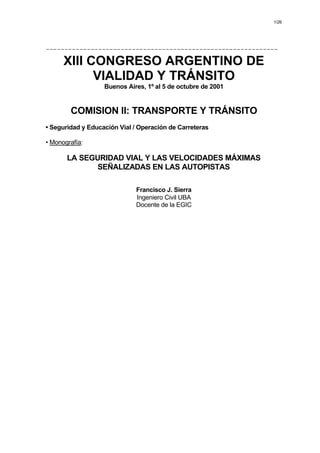 1/26
--------------------------------------------------------------
XIII CONGRESO ARGENTINO DE
VIALIDAD Y TRÁNSITO
Buenos Aires, 1º al 5 de octubre de 2001
COMISION II: TRANSPORTE Y TRÁNSITO
• Seguridad y Educación Vial / Operación de Carreteras
• Monografía:
LA SEGURIDAD VIAL Y LAS VELOCIDADES MÁXIMAS
SEÑALIZADAS EN LAS AUTOPISTAS
Francisco J. Sierra
Ingeniero Civil UBA
Docente de la EGIC
Indice por Comisión Indice por Autor Imprimir Trabajo
 