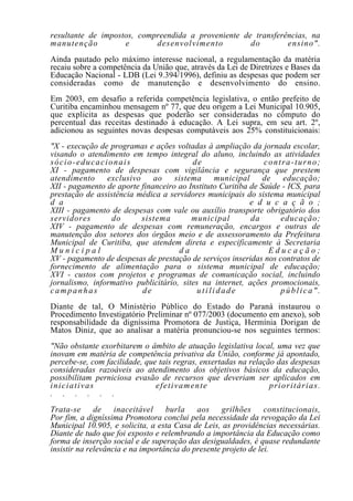 resultante de impostos, compreendida a proveniente de transferências, na
manutenção          e       desenvolvimento          do        ensino".
Ainda pautado pelo máximo interesse nacional, a regulamentação da matéria
recaiu sobre a competência da União que, através da Lei de Diretrizes e Bases da
Educação Nacional - LDB (Lei 9.394/1996), definiu as despesas que podem ser
consideradas como de manutenção e desenvolvimento do ensino.
Em 2003, em desafio a referida competência legislativa, o então prefeito de
Curitiba encaminhou mensagem nº 77, que deu origem a Lei Municipal 10.905,
que explicita as despesas que poderão ser consideradas no cômputo do
percentual das receitas destinado à educação. A Lei supra, em seu art. 2º,
adicionou as seguintes novas despesas computáveis aos 25% constituicionais:
"X - execução de programas e ações voltadas à ampliação da jornada escolar,
visando o atendimento em tempo integral do aluno, incluindo as atividades
sócio-educacionais                       de                    contra-turno;
XI - pagamento de despesas com vigilância e segurança que prestem
atendimento     exclusivo     ao    sistema     municipal      de   educação;
XII - pagamento de aporte financeiro ao Instituto Curitiba de Saúde - ICS, para
prestação de assistência médica a servidores municipais do sistema municipal
d a                                                        e d u c a ç ã o ;
XIII - pagamento de despesas com vale ou auxílio transporte obrigatório dos
servidores        do      sistema        municipal         da      educação;
XIV - pagamento de despesas com remuneração, encargos e outras de
manutenção dos setores dos órgãos meio e de assessoramento da Prefeitura
Municipal de Curitiba, que atendem direta e especificamente à Secretaria
Municipal                            da                         Educação;
XV - pagamento de despesas de prestação de serviços inseridas nos contratos de
fornecimento de alimentação para o sistema municipal de educação;
XVI - custos com projetos e programas de comunicação social, incluindo
jornalismo, informativo publicitário, sites na internet, ações promocionais,
campanhas                 de               utilidade               pública".
Diante de tal, O Ministério Público do Estado do Paraná instaurou o
Procedimento Investigatório Preliminar nº 077/2003 (documento em anexo), sob
responsabilidade da digníssima Promotora de Justiça, Hermínia Dorigan de
Matos Diniz, que ao analisar a matéria pronunciou-se nos seguintes termos:
"Não obstante exorbitarem o âmbito de atuação legislativa local, uma vez que
inovam em matéria de competência privativa da União, conforme já apontado,
percebe-se, com facilidade, que tais regras, enxertadas na relação das despesas
consideradas razoáveis ao atendimento dos objetivos básicos da educação,
possibilitam perniciosa evasão de recursos que deveriam ser aplicados em
iniciativas                    efetivamente                      prioritárias.
. . . . . .
Trata-se      de    inaceitável    burla    aos     grilhões     constitucionais,
Por fim, a digníssima Promotora conclui pela necessidade da revogação da Lei
Municipal 10.905, e solicita, a esta Casa de Leis, as providências necessárias.
Diante de tudo que foi exposto e relembrando a importância da Educação como
forma de inserção social e de superação das desigualdades, é quase redundante
insistir na relevância e na importância do presente projeto de lei.
 