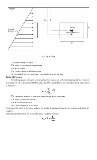 hcp     h



                                                                                Centroid                H
  Pressure
  Intensity Line
                                                                             Center of Pressure




                                                                                   W




                                               FR = γ h A = P A


       γ = Specific weight of liquid
       h = depth of the centroid of gate area
       A = Area of gate
       P = Pressure at centroid of gate area
       FR = Resultant force on gate area / Hydrostatic force on the gate
Center of Pressure
       Since the pressure acting on submerged vertical area is not uniform (not constant), the resultant
force does not act on the centroid of the gate area. The resultant force act on another point called Center
of Pressure.




       IX = Centroidal moment of inertia of plane surface About the X-Axis
       h = depth to centroid of plane
       A = Area of plane surface
       hcp = depth to center of pressure
The greater the depth of the plane surface, the smaller the distance between the centroid and center of
pressure.
Vertical distance between the center of pressure and the centroid.
 