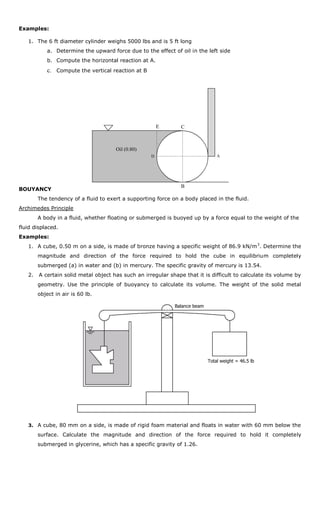 Examples:

   1. The 6 ft diameter cylinder weighs 5000 lbs and is 5 ft long
           a. Determine the upward force due to the effect of oil in the left side
           b. Compute the horizontal reaction at A.
           c. Compute the vertical reaction at B




                                                        E       C



                                      Oil (0.80)
                                                    D                           A




                                                                B
BOUYANCY
        The tendency of a fluid to exert a supporting force on a body placed in the fluid.
Archimedes Principle
        A body in a fluid, whether floating or submerged is buoyed up by a force equal to the weight of the
fluid displaced.
Examples:
   1. A cube, 0.50 m on a side, is made of bronze having a specific weight of 86.9 kN/m 3. Determine the
        magnitude and direction of the force required to hold the cube in equilibrium completely
        submerged (a) in water and (b) in mercury. The specific gravity of mercury is 13.54.
   2.   A certain solid metal object has such an irregular shape that it is difficult to calculate its volume by
        geometry. Use the principle of buoyancy to calculate its volume. The weight of the solid metal
        object in air is 60 lb.

                                                             Balance beam




                                                                            Total weight = 46.5 lb




   3. A cube, 80 mm on a side, is made of rigid foam material and floats in water with 60 mm below the

        surface. Calculate the magnitude and direction of the force required to hold it completely
        submerged in glycerine, which has a specific gravity of 1.26.
 