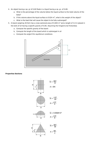 4. An object having a sp. gr of 0.60 floats in a liquid having a sp. gr. of 0.80.
          a. What is the percentage of the volume below the liquid surface to the total volume of the
              body?
          b. If the volume above the liquid surface is 0.024 m3, what is the weight of the object?
          c. What is the load that will cause the object to be fully submerged?
   5. A board weighing 30 N/m has a cross sectional area of 0.005 m 2 and a length of 3.4 m placed in
      the tank of oil having a specific gravity of 0.85. Assuming the hinged to be frictionless
          a. Compute the specific gravity of the board
          b. Compute the length of the board which is submerged in oil
          c. Compute the angle θ for equilibrium conditions




                                                                       A



                                                                      θ
                                                                                       1.5




                                                   Oil (0.85)




Properties Sections
 
