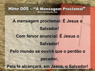 Hino 005 – “Hino 005 – “A Mensagem ProclamaiA Mensagem Proclamai””
Stuart Edmund Mc NairStuart Edmund Mc Nair
A mensagem proclamai: É Jesus o
Salvador!
Com fervor anunciai: É Jesus o
Salvador!
Pelo mundo se ouvirá que o perdão o
pecador,
Pela fé alcançará, em Jesus, o Salvador! 1/41/4
 